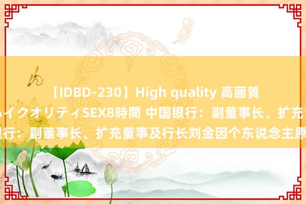 【IDBD-230】High quality 高画質で魅せます！究極のIP女優ハイクオリティSEX8時間 中国银行：副董事长、扩充董事及行长刘金因个东说念主原因辞任