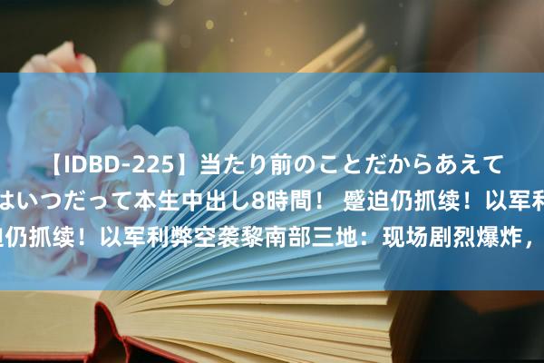 【IDBD-225】当たり前のことだからあえて言わなかったけど…IPはいつだって本生中出し8時間！ 蹙迫仍抓续！以军利弊空袭黎南部三地：现场剧烈爆炸，升空蘑菇云