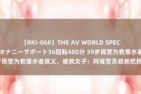 【RKI-068】THE AV WORLD SPECIAL あなただけに 最高のオナニーサポート36回転480分 39岁民警为救落水者就义，被救女子：阿谁警员叔叔把我推向救生绳