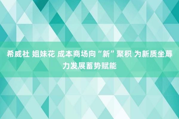 希威社 姐妹花 成本商场向“新”聚积 为新质坐蓐力发展蓄势赋能