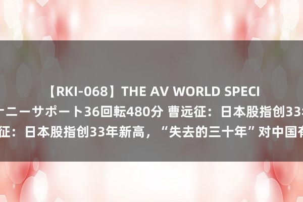 【RKI-068】THE AV WORLD SPECIAL あなただけに 最高のオナニーサポート36回転480分 曹远征：日本股指创33年新高，“失去的三十年”对中国有何启示？