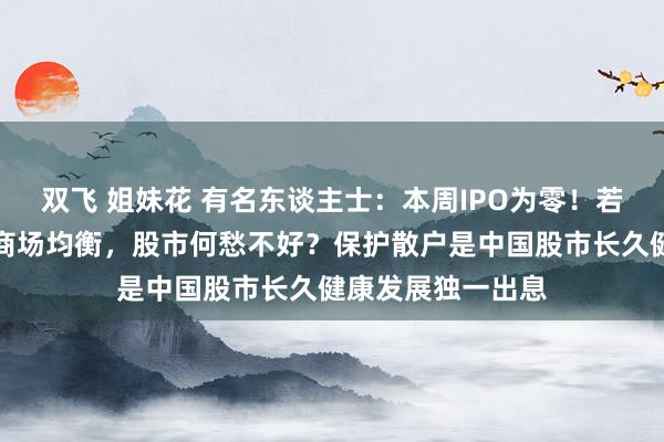 双飞 姐妹花 有名东谈主士：本周IPO为零！若不息保握一二级商场均衡，股市何愁不好？保护散户是中国股市长久健康发展独一出息