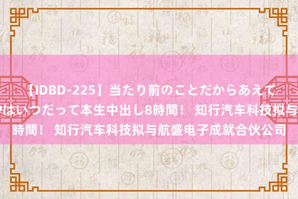 【IDBD-225】当たり前のことだからあえて言わなかったけど…IPはいつだって本生中出し8時間！ 知行汽车科技拟与航盛电子成就合伙公司