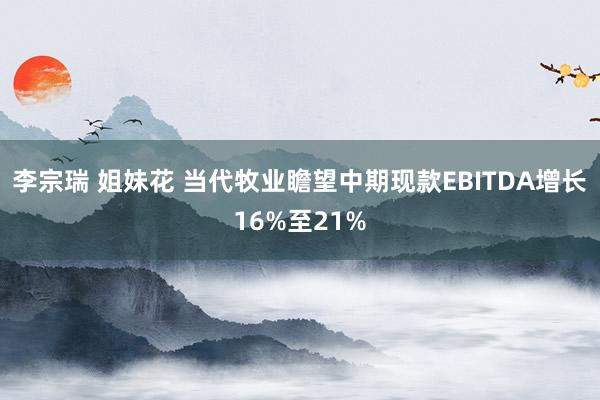 李宗瑞 姐妹花 当代牧业瞻望中期现款EBITDA增长16%至21%