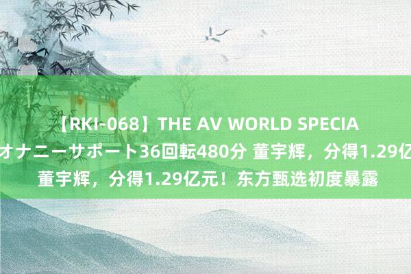 【RKI-068】THE AV WORLD SPECIAL あなただけに 最高のオナニーサポート36回転480分 董宇辉，分得1.29亿元！东方甄选初度暴露