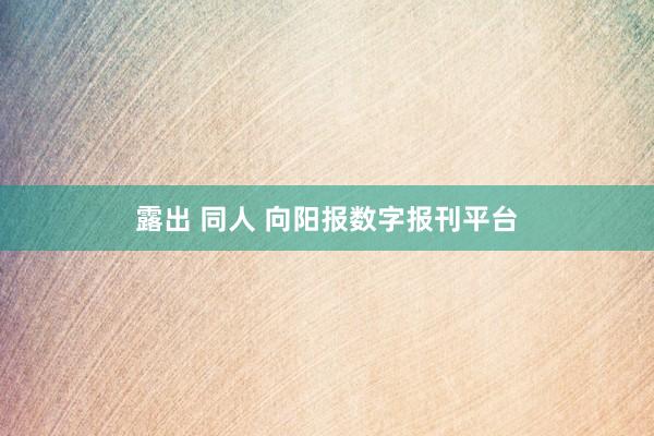 露出 同人 向阳报数字报刊平台