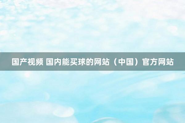 国产视频 国内能买球的网站（中国）官方网站