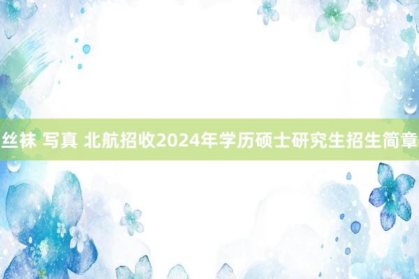 丝袜 写真 北航招收2024年学历硕士研究生招生简章