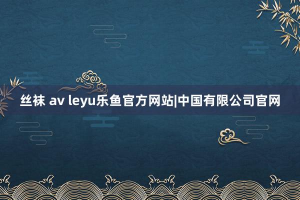 丝袜 av leyu乐鱼官方网站|中国有限公司官网