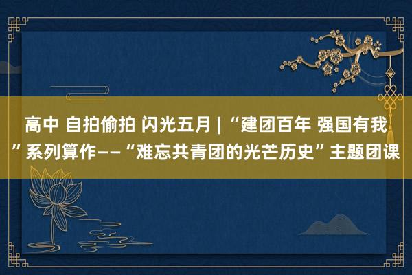 高中 自拍偷拍 闪光五月 | “建团百年 强国有我”系列算作——“难忘共青团的光芒历史”主题团课