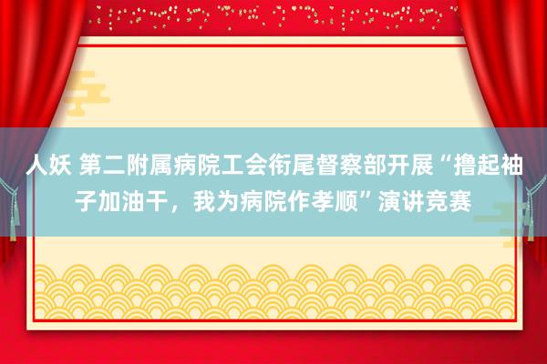 人妖 第二附属病院工会衔尾督察部开展“撸起袖子加油干，我为病院作孝顺”演讲竞赛