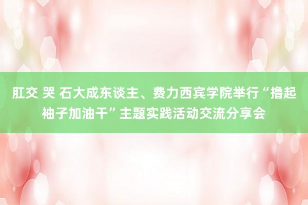 肛交 哭 石大成东谈主、费力西宾学院举行“撸起袖子加油干”主题实践活动交流分享会