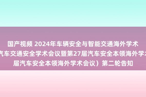 国产视频 2024年车辆安全与智能交通海外学术会议（第18届海外汽车交通安全学术会议暨第27届汽车安全本领海外学术会议）第二轮告知