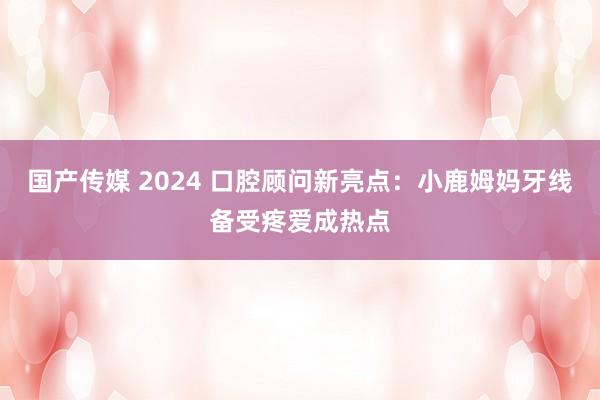 国产传媒 2024 口腔顾问新亮点：小鹿姆妈牙线备受疼爱成热点