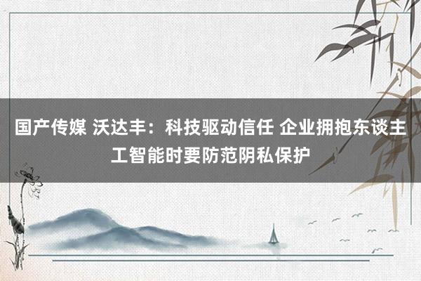 国产传媒 沃达丰：科技驱动信任 企业拥抱东谈主工智能时要防范阴私保护