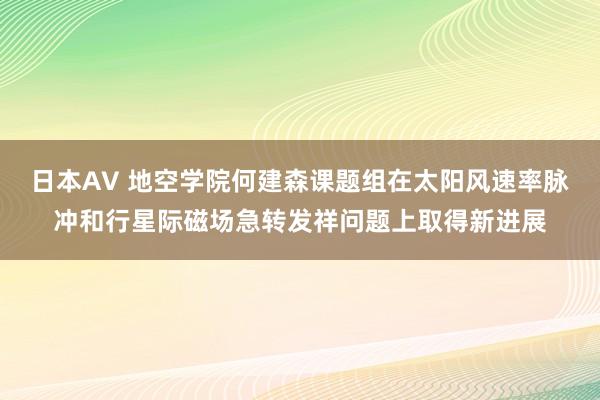 日本AV 地空学院何建森课题组在太阳风速率脉冲和行星际磁场急转发祥问题上取得新进展