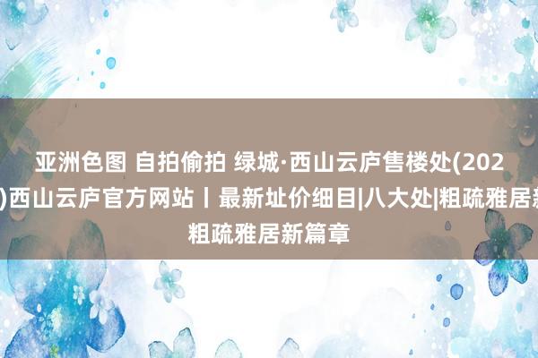 亚洲色图 自拍偷拍 绿城·西山云庐售楼处(2024首页)西山云庐官方网站丨最新址价细目|八大处|粗疏雅居新篇章