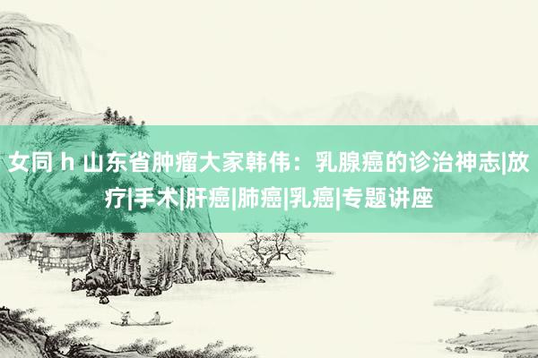 女同 h 山东省肿瘤大家韩伟：乳腺癌的诊治神志|放疗|手术|肝癌|肺癌|乳癌|专题讲座