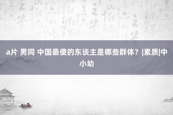 a片 男同 中国最傻的东谈主是哪些群体？|素质|中小幼