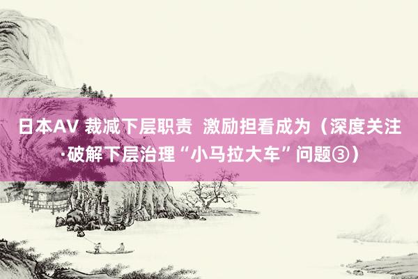 日本AV 裁减下层职责  激励担看成为（深度关注·破解下层治理“小马拉大车”问题③）