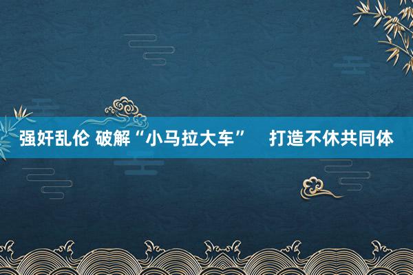 强奸乱伦 破解“小马拉大车”    打造不休共同体