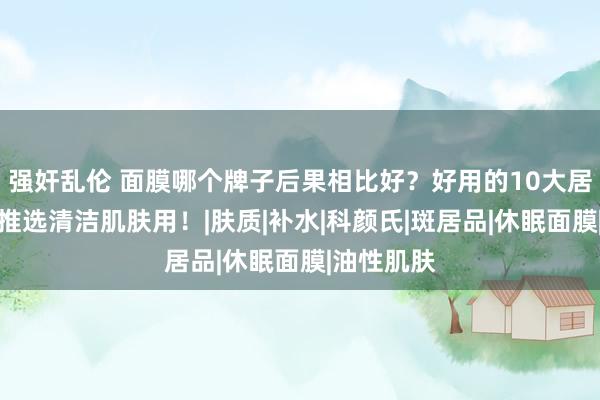 强奸乱伦 面膜哪个牌子后果相比好？好用的10大居品揭晓，推选清洁肌肤用！|肤质|补水|科颜氏|斑居品|休眠面膜|油性肌肤