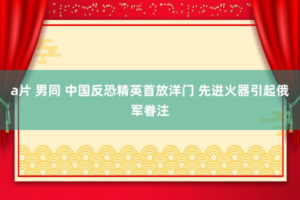 a片 男同 中国反恐精英首放洋门 先进火器引起俄军眷注