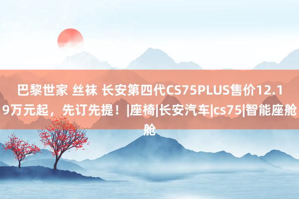 巴黎世家 丝袜 长安第四代CS75PLUS售价12.19万元起，先订先提！|座椅|长安汽车|cs75|智能座舱