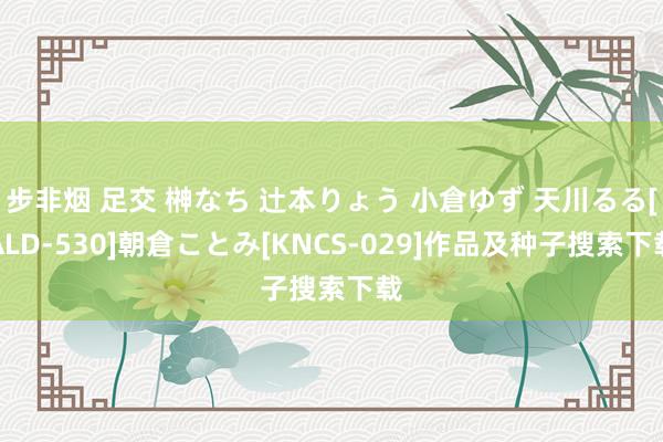 步非烟 足交 榊なち 辻本りょう 小倉ゆず 天川るる[ALD-530]朝倉ことみ[KNCS-029]作品及种子搜索下载