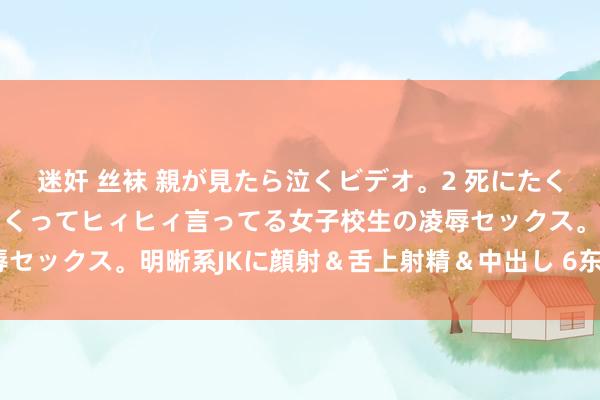 迷奸 丝袜 親が見たら泣くビデオ。2 死にたくなるほど辛いのに感じまくってヒィヒィ言ってる女子校生の凌辱セックス。明晰系JKに顔射＆舌上射精＆中出し 6东说念主4時間