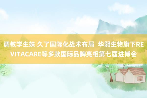 调教学生妹 久了国际化战术布局  华熙生物旗下REVITACARE等多款国际品牌亮相第七届进博会